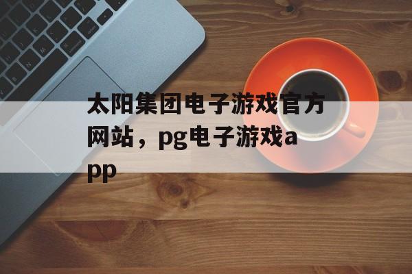 太阳集团电子游戏官方网站，pg电子游戏app