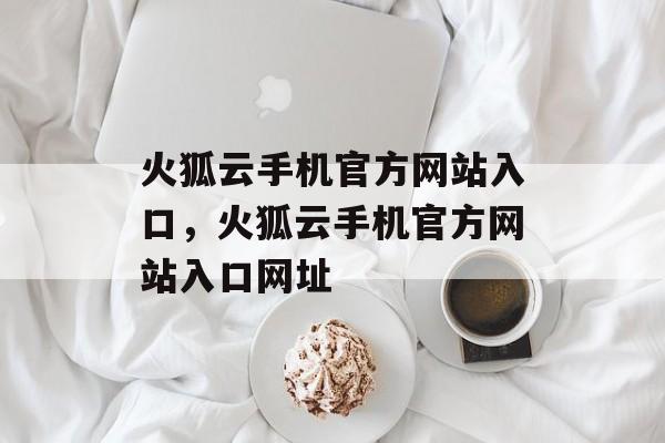 火狐云手机官方网站入口，火狐云手机官方网站入口网址