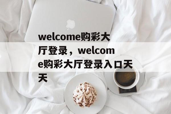 welcome购彩大厅登录，welcome购彩大厅登录入口天天